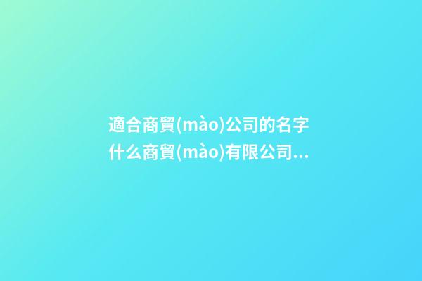 適合商貿(mào)公司的名字 什么商貿(mào)有限公司名字好聽-第1張-公司起名-玄機派